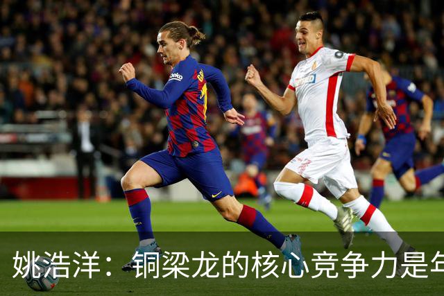 姚浩洋：铜梁龙的核心竞争力是年轻敢对抗，刘导和张导很理解我们