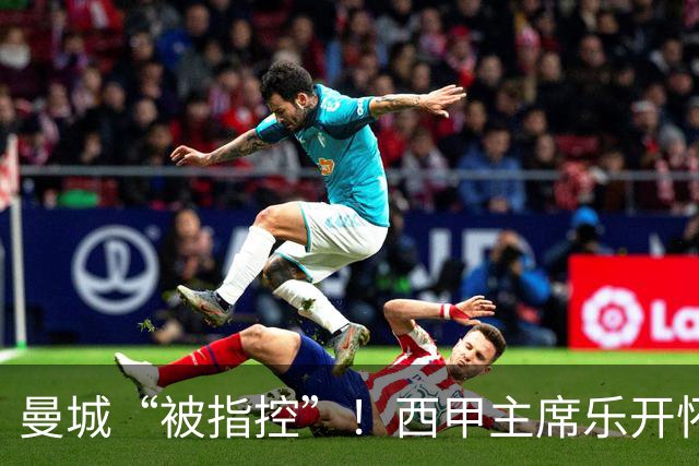 曼城“被指控”！西甲主席乐开怀的背后故事
